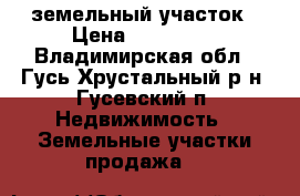 земельный участок › Цена ­ 500 000 - Владимирская обл., Гусь-Хрустальный р-н, Гусевский п. Недвижимость » Земельные участки продажа   